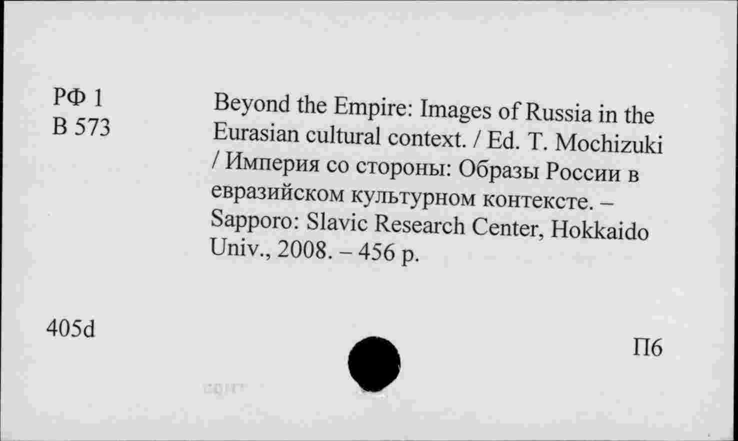 ﻿РФ 1	Beyond the Empire: Images of Russia in the
В 573	Eurasian cultural context. / Ed. T. Mochizuki
/ Империя co стороны: Образы России в евразийском культурном контексте. -Sapporo: Slavic Research Center, Hokkaido Univ., 2008. - 456 p.
405d
П6